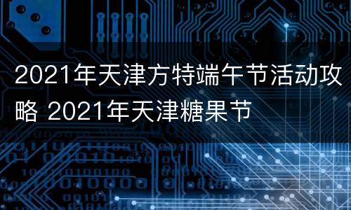 2021年天津方特端午节活动攻略 2021年天津糖果节