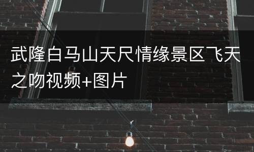 武隆白马山天尺情缘景区飞天之吻视频+图片