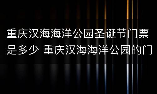 重庆汉海海洋公园圣诞节门票是多少 重庆汉海海洋公园的门票是多少