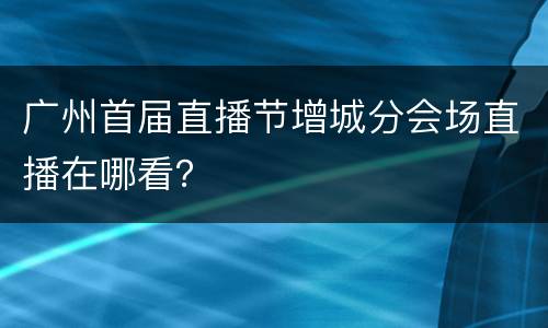 广州首届直播节增城分会场直播在哪看？