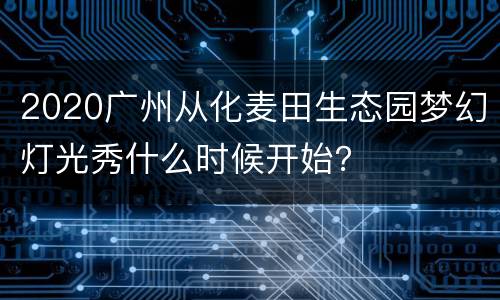 2020广州从化麦田生态园梦幻灯光秀什么时候开始？