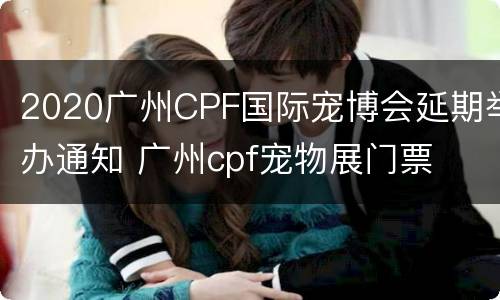 2020广州CPF国际宠博会延期举办通知 广州cpf宠物展门票