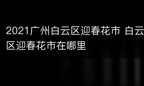 2021广州白云区迎春花市 白云区迎春花市在哪里