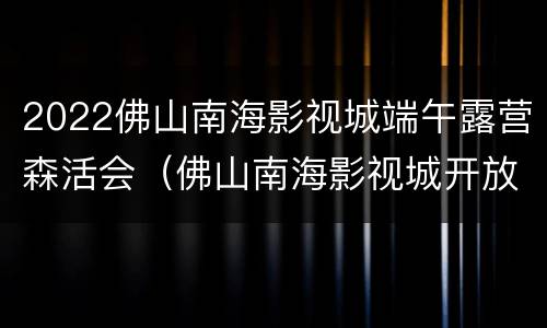 2022佛山南海影视城端午露营森活会（佛山南海影视城开放时间）
