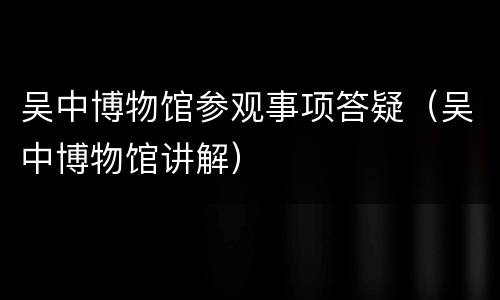 吴中博物馆参观事项答疑（吴中博物馆讲解）