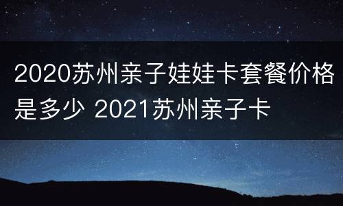 2020苏州亲子娃娃卡套餐价格是多少 2021苏州亲子卡