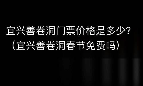 宜兴善卷洞门票价格是多少？（宜兴善卷洞春节免费吗）