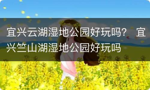 宜兴云湖湿地公园好玩吗？ 宜兴竺山湖湿地公园好玩吗