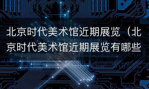 北京时代美术馆近期展览（北京时代美术馆近期展览有哪些）