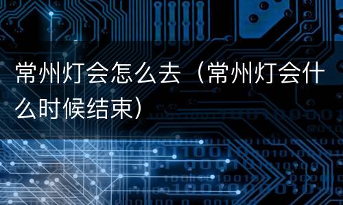 常州灯会怎么去（常州灯会什么时候结束）