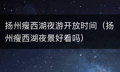 扬州瘦西湖夜游开放时间（扬州瘦西湖夜景好看吗）