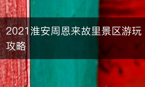 2021淮安周恩来故里景区游玩攻略