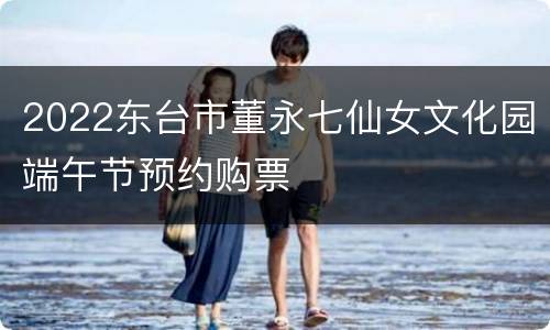 2022东台市董永七仙女文化园端午节预约购票