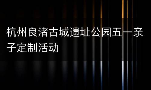 杭州良渚古城遗址公园五一亲子定制活动