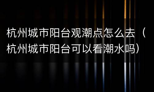 杭州城市阳台观潮点怎么去（杭州城市阳台可以看潮水吗）