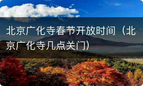 北京广化寺春节开放时间（北京广化寺几点关门）