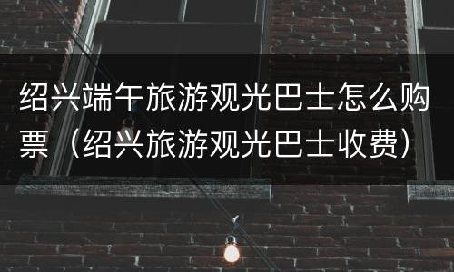 绍兴端午旅游观光巴士怎么购票（绍兴旅游观光巴士收费）