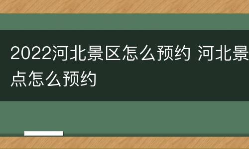 2022河北景区怎么预约 河北景点怎么预约