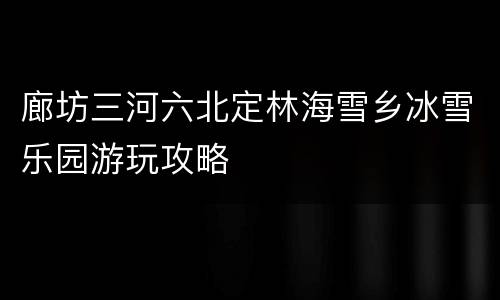 廊坊三河六北定林海雪乡冰雪乐园游玩攻略