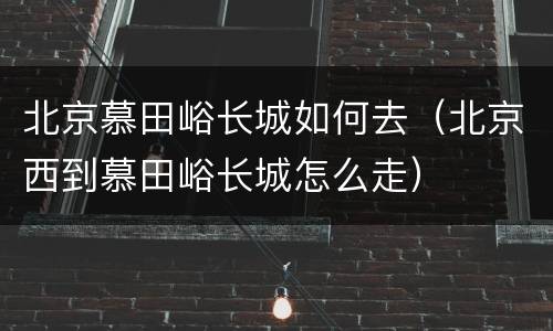 北京慕田峪长城如何去（北京西到慕田峪长城怎么走）