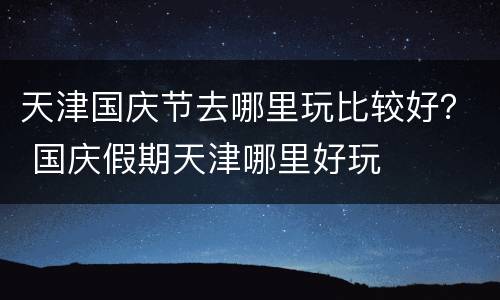 天津国庆节去哪里玩比较好？ 国庆假期天津哪里好玩