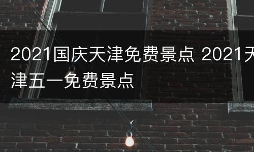 2021国庆天津免费景点 2021天津五一免费景点