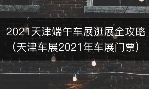 2021天津端午车展逛展全攻略（天津车展2021年车展门票）