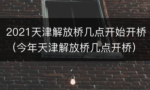 2021天津解放桥几点开始开桥（今年天津解放桥几点开桥）