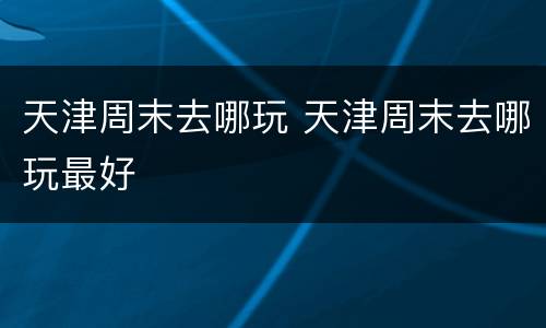 天津周末去哪玩 天津周末去哪玩最好