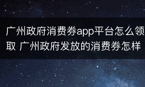 广州政府消费券app平台怎么领取 广州政府发放的消费券怎样领取