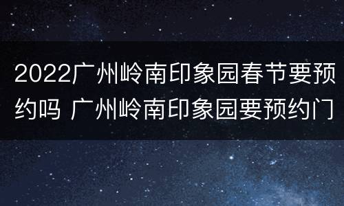 2022广州岭南印象园春节要预约吗 广州岭南印象园要预约门票吗