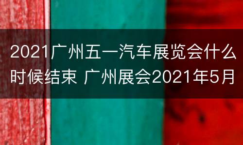 2021广州五一汽车展览会什么时候结束 广州展会2021年5月展会时间