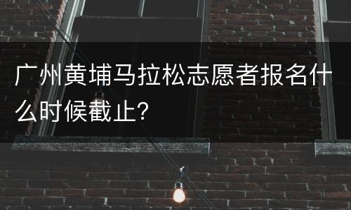 广州黄埔马拉松志愿者报名什么时候截止？