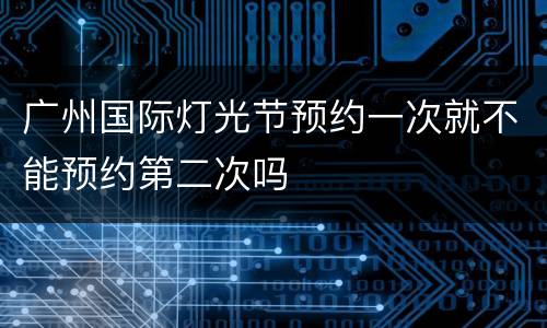 广州国际灯光节预约一次就不能预约第二次吗