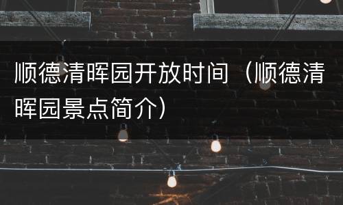 顺德清晖园开放时间（顺德清晖园景点简介）