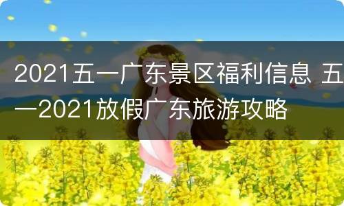 2021五一广东景区福利信息 五一2021放假广东旅游攻略