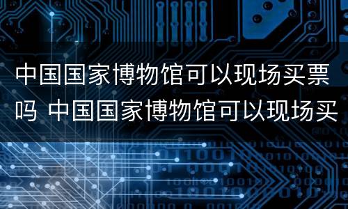 中国国家博物馆可以现场买票吗 中国国家博物馆可以现场买票吗现在