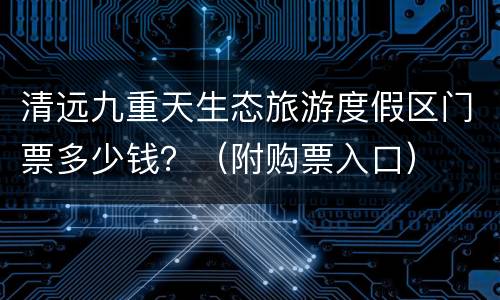 清远九重天生态旅游度假区门票多少钱？（附购票入口）
