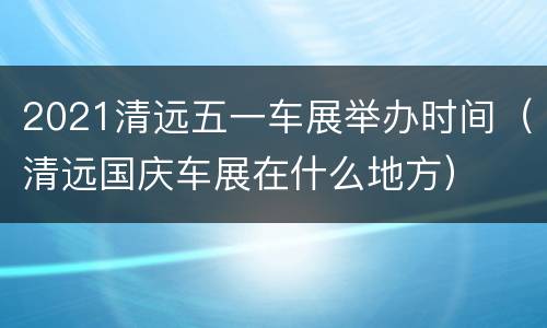 2021清远五一车展举办时间（清远国庆车展在什么地方）