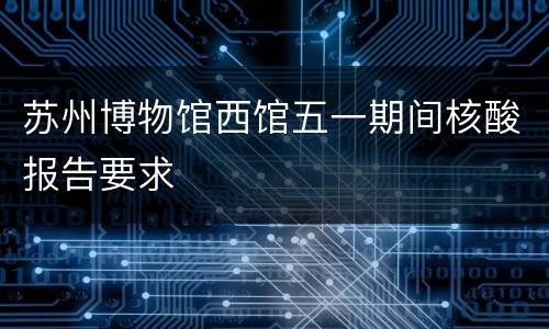 苏州博物馆西馆五一期间核酸报告要求