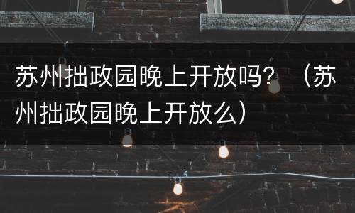 苏州拙政园晚上开放吗？（苏州拙政园晚上开放么）
