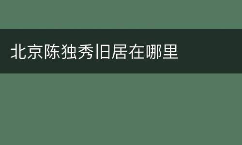 北京陈独秀旧居在哪里