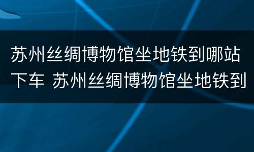苏州丝绸博物馆坐地铁到哪站下车 苏州丝绸博物馆坐地铁到哪站下车最近