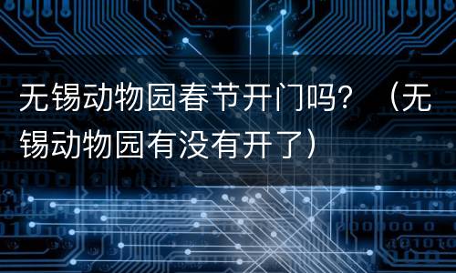 无锡动物园春节开门吗？（无锡动物园有没有开了）
