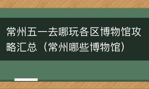 常州五一去哪玩各区博物馆攻略汇总（常州哪些博物馆）