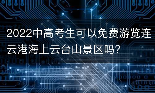 2022中高考生可以免费游览连云港海上云台山景区吗?