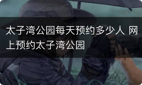 太子湾公园每天预约多少人 网上预约太子湾公园