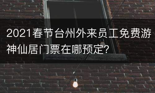 2021春节台州外来员工免费游神仙居门票在哪预定？