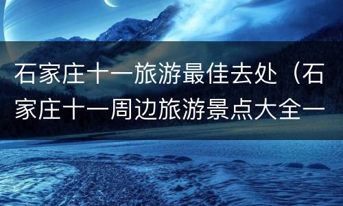 石家庄十一旅游最佳去处（石家庄十一周边旅游景点大全一日游）