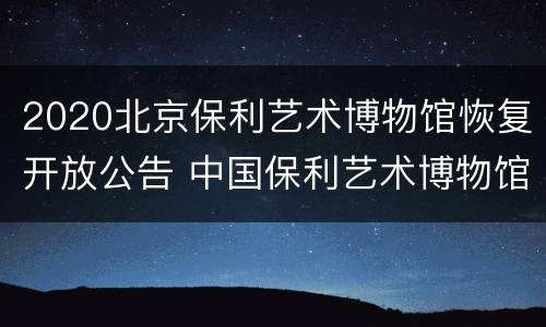 2020北京保利艺术博物馆恢复开放公告 中国保利艺术博物馆